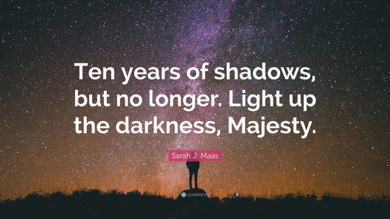 Sarah J. Maas Quote: “Ten years of shadows, but no longer. Light up the darkness, Majesty.”