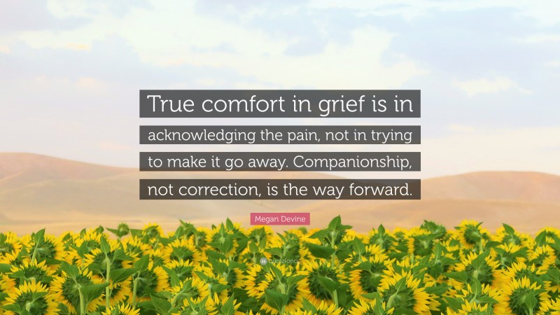 Megan Devine Quote: “True comfort in grief is in acknowledging the pain, not in trying to make it go away. Companionship, not correction, is the way forward.”