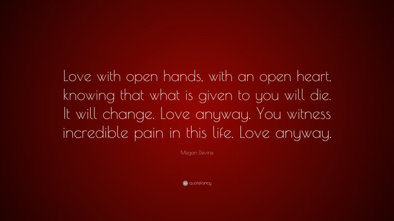 Megan Devine Quote: “Love with open hands, with an open heart, knowing that what is given to you will die. It will change. Love anyway. You witness incredible pain in this life. Love anyway.”
