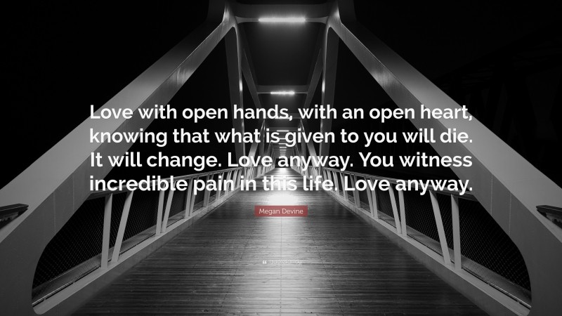 Megan Devine Quote: “Love with open hands, with an open heart, knowing that what is given to you will die. It will change. Love anyway. You witness incredible pain in this life. Love anyway.”