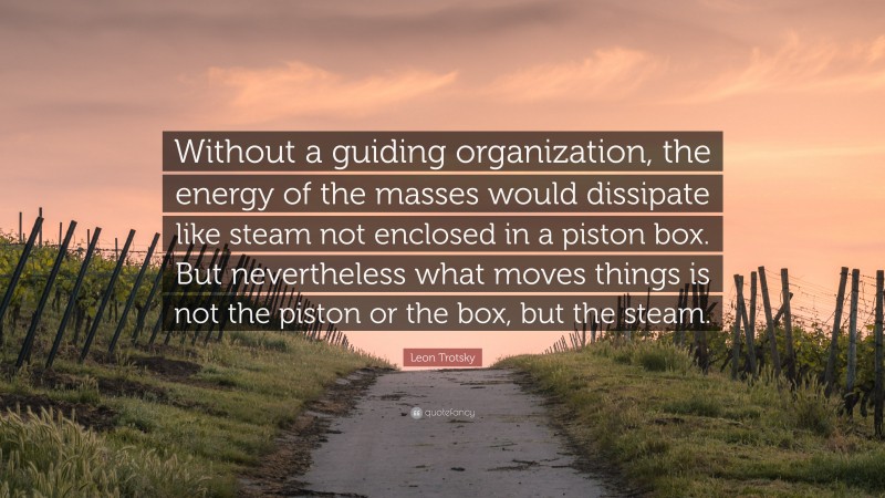 Leon Trotsky Quote: “Without a guiding organization, the energy of the masses would dissipate like steam not enclosed in a piston box. But nevertheless what moves things is not the piston or the box, but the steam.”