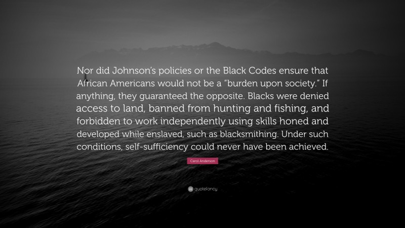 Carol Anderson Quote: “Nor did Johnson’s policies or the Black Codes ensure that African Americans would not be a “burden upon society.” If anything, they guaranteed the opposite. Blacks were denied access to land, banned from hunting and fishing, and forbidden to work independently using skills honed and developed while enslaved, such as blacksmithing. Under such conditions, self-sufficiency could never have been achieved.”