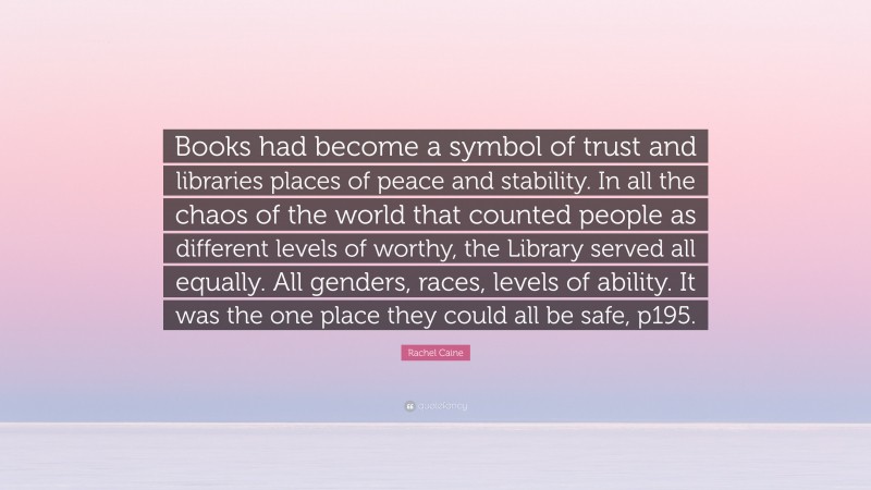 Rachel Caine Quote: “Books had become a symbol of trust and libraries places of peace and stability. In all the chaos of the world that counted people as different levels of worthy, the Library served all equally. All genders, races, levels of ability. It was the one place they could all be safe, p195.”