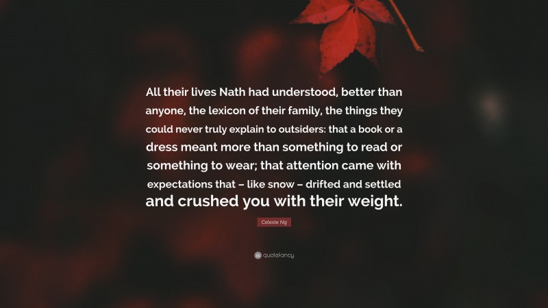 Celeste Ng Quote: “All their lives Nath had understood, better than anyone, the lexicon of their family, the things they could never truly explain to outsiders: that a book or a dress meant more than something to read or something to wear; that attention came with expectations that – like snow – drifted and settled and crushed you with their weight.”