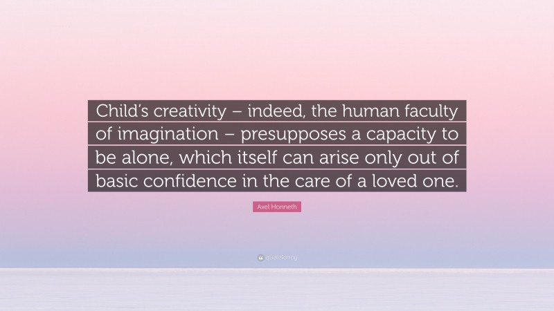 Axel Honneth Quote: “Child’s creativity – indeed, the human faculty of imagination – presupposes a capacity to be alone, which itself can arise only out of basic confidence in the care of a loved one.”