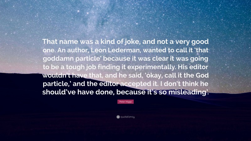 Peter Higgs Quote: “That name was a kind of joke, and not a very good one. An author, Leon Lederman, wanted to call it ‘that goddamn particle’ because it was clear it was going to be a tough job finding it experimentally. His editor wouldn’t have that, and he said, ‘okay, call it the God particle,’ and the editor accepted it. I don’t think he should’ve have done, because it’s so misleading’.”