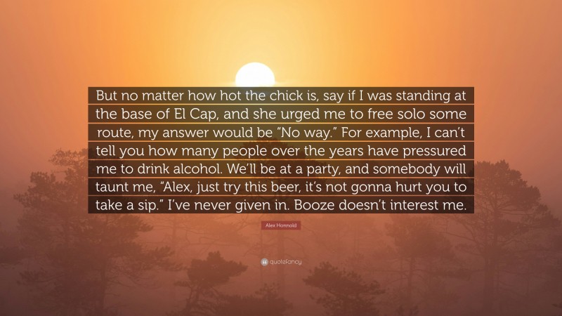 Alex Honnold Quote: “But no matter how hot the chick is, say if I was standing at the base of El Cap, and she urged me to free solo some route, my answer would be “No way.” For example, I can’t tell you how many people over the years have pressured me to drink alcohol. We’ll be at a party, and somebody will taunt me, “Alex, just try this beer, it’s not gonna hurt you to take a sip.” I’ve never given in. Booze doesn’t interest me.”