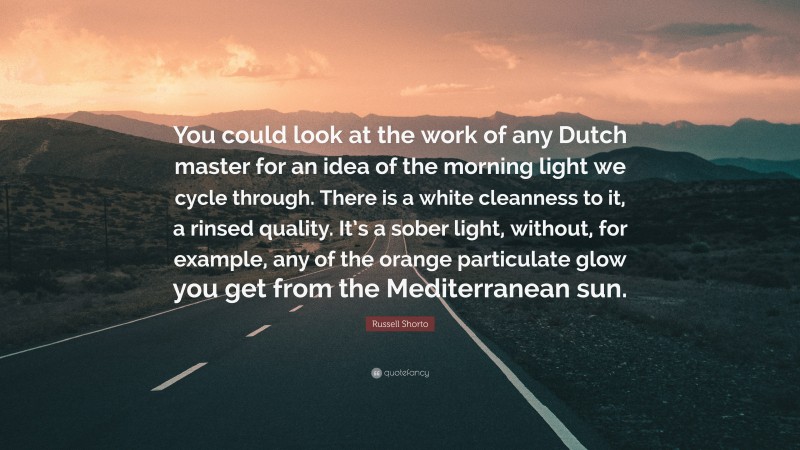 Russell Shorto Quote: “You could look at the work of any Dutch master for an idea of the morning light we cycle through. There is a white cleanness to it, a rinsed quality. It’s a sober light, without, for example, any of the orange particulate glow you get from the Mediterranean sun.”