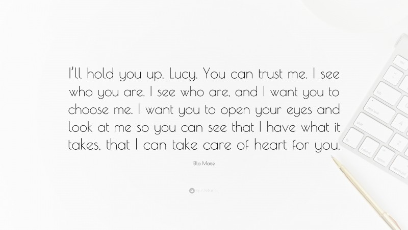 Ella Maise Quote: “I’ll hold you up, Lucy. You can trust me. I see who you are. I see who are, and I want you to choose me. I want you to open your eyes and look at me so you can see that I have what it takes, that I can take care of heart for you.”