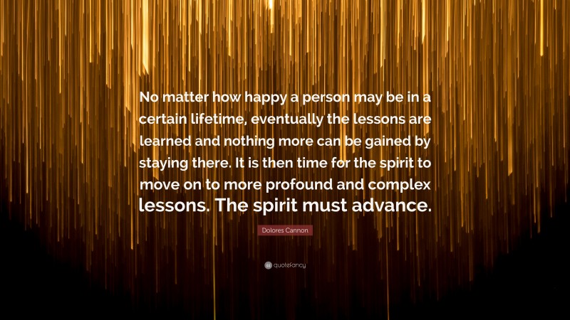 Dolores Cannon Quote: “No matter how happy a person may be in a certain lifetime, eventually the lessons are learned and nothing more can be gained by staying there. It is then time for the spirit to move on to more profound and complex lessons. The spirit must advance.”