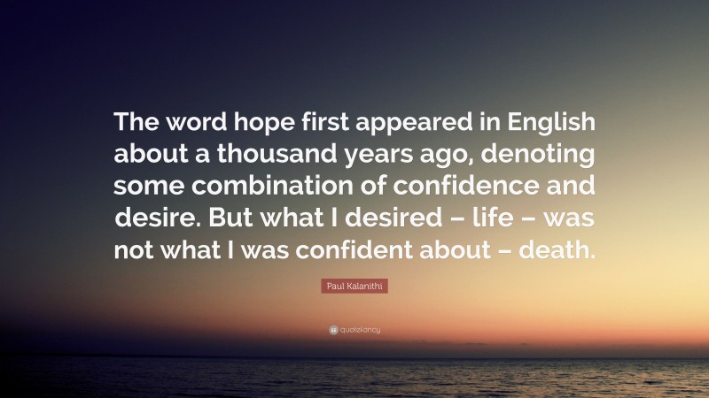 Paul Kalanithi Quote: “The word hope first appeared in English about a thousand years ago, denoting some combination of confidence and desire. But what I desired – life – was not what I was confident about – death.”