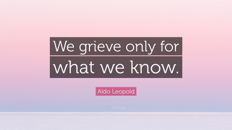 Aldo Leopold Quote: “We grieve only for what we know.”