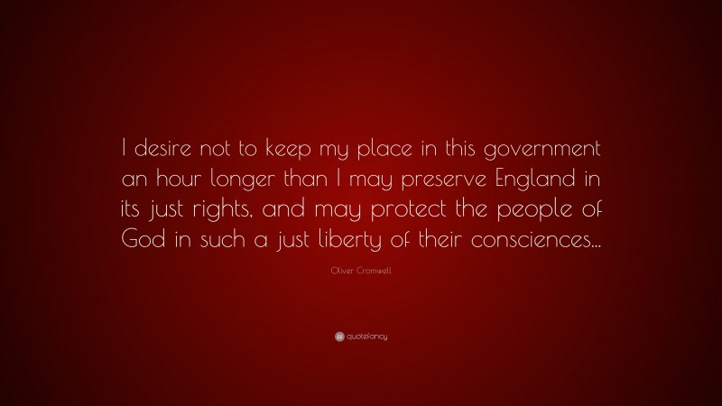 Oliver Cromwell Quote: “I desire not to keep my place in this government an hour longer than I may preserve England in its just rights, and may protect the people of God in such a just liberty of their consciences...”
