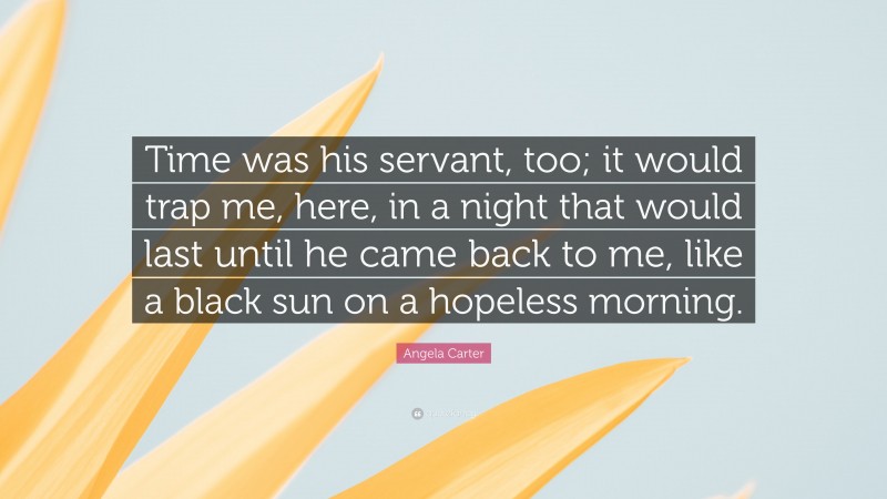 Angela Carter Quote: “Time was his servant, too; it would trap me, here, in a night that would last until he came back to me, like a black sun on a hopeless morning.”