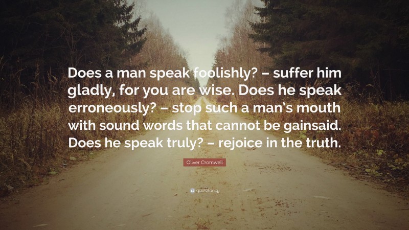 Oliver Cromwell Quote: “Does a man speak foolishly? – suffer him gladly, for you are wise. Does he speak erroneously? – stop such a man’s mouth with sound words that cannot be gainsaid. Does he speak truly? – rejoice in the truth.”