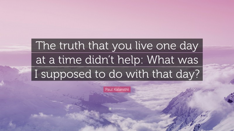 Paul Kalanithi Quote: “The truth that you live one day at a time didn’t help: What was I supposed to do with that day?”