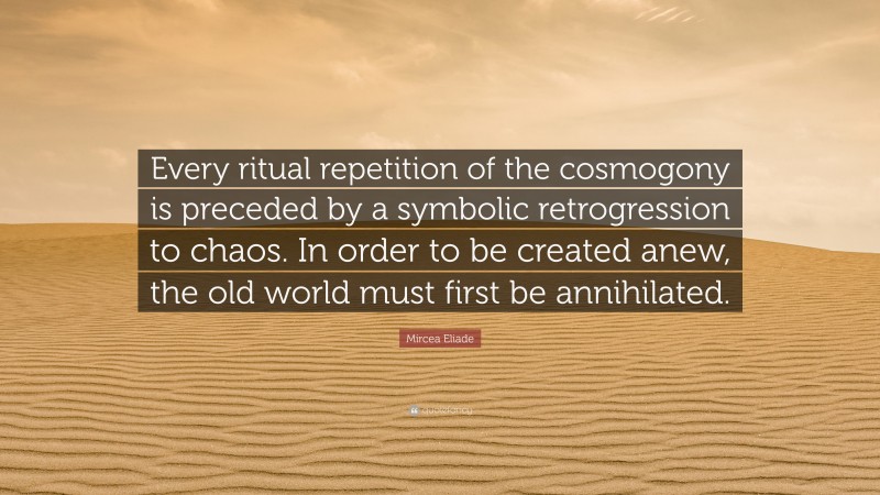 Mircea Eliade Quote: “Every ritual repetition of the cosmogony is preceded by a symbolic retrogression to chaos. In order to be created anew, the old world must first be annihilated.”