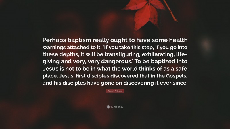 Rowan Williams Quote: “Perhaps baptism really ought to have some health warnings attached to it: ‘If you take this step, if you go into these depths, it will be transfiguring, exhilarating, life-giving and very, very dangerous.’ To be baptized into Jesus is not to be in what the world thinks of as a safe place. Jesus’ first disciples discovered that in the Gospels, and his disciples have gone on discovering it ever since.”