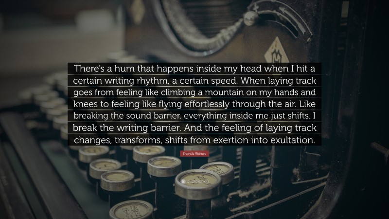 Shonda Rhimes Quote: “There’s a hum that happens inside my head when I hit a certain writing rhythm, a certain speed. When laying track goes from feeling like climbing a mountain on my hands and knees to feeling like flying effortlessly through the air. Like breaking the sound barrier. everything inside me just shifts. I break the writing barrier. And the feeling of laying track changes, transforms, shifts from exertion into exultation.”
