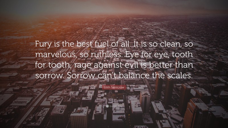 Lilith Saintcrow Quote: “Fury is the best fuel of all. It is so clean, so marvelous, so ruthless. Eye for eye, tooth for tooth, rage against evil is better than sorrow. Sorrow can’t balance the scales.”
