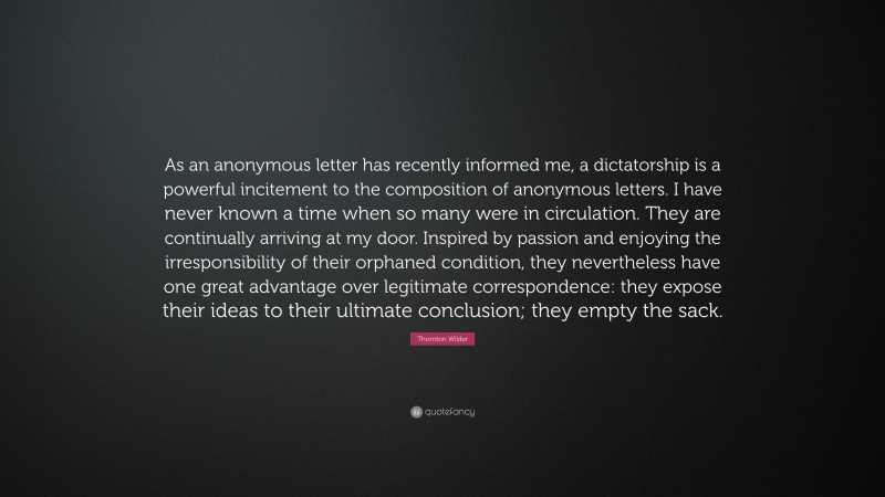 Thornton Wilder Quote: “As an anonymous letter has recently informed me, a dictatorship is a powerful incitement to the composition of anonymous letters. I have never known a time when so many were in circulation. They are continually arriving at my door. Inspired by passion and enjoying the irresponsibility of their orphaned condition, they nevertheless have one great advantage over legitimate correspondence: they expose their ideas to their ultimate conclusion; they empty the sack.”