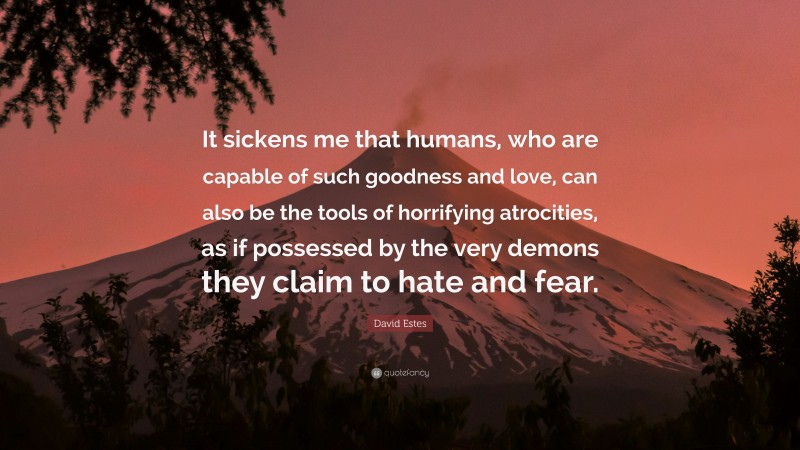 David Estes Quote: “It sickens me that humans, who are capable of such goodness and love, can also be the tools of horrifying atrocities, as if possessed by the very demons they claim to hate and fear.”