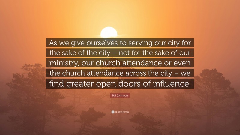 Bill Johnson Quote: “As we give ourselves to serving our city for the sake of the city – not for the sake of our ministry, our church attendance or even the church attendance across the city – we find greater open doors of influence.”