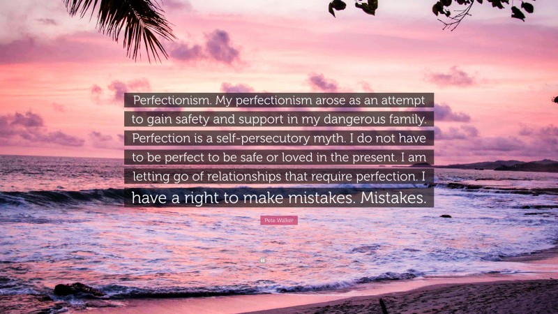 Pete Walker Quote: “Perfectionism. My perfectionism arose as an attempt to gain safety and support in my dangerous family. Perfection is a self-persecutory myth. I do not have to be perfect to be safe or loved in the present. I am letting go of relationships that require perfection. I have a right to make mistakes. Mistakes.”