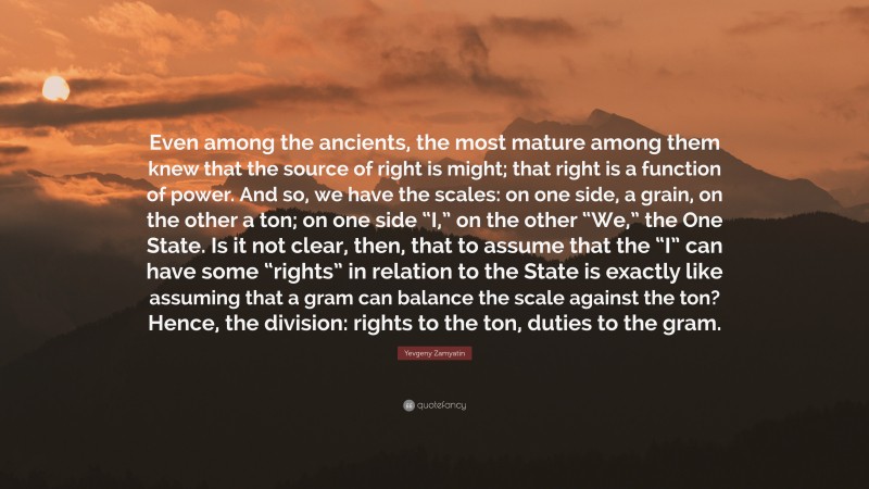 Yevgeny Zamyatin Quote: “Even among the ancients, the most mature among them knew that the source of right is might; that right is a function of power. And so, we have the scales: on one side, a grain, on the other a ton; on one side “I,” on the other “We,” the One State. Is it not clear, then, that to assume that the “I” can have some “rights” in relation to the State is exactly like assuming that a gram can balance the scale against the ton? Hence, the division: rights to the ton, duties to the gram.”