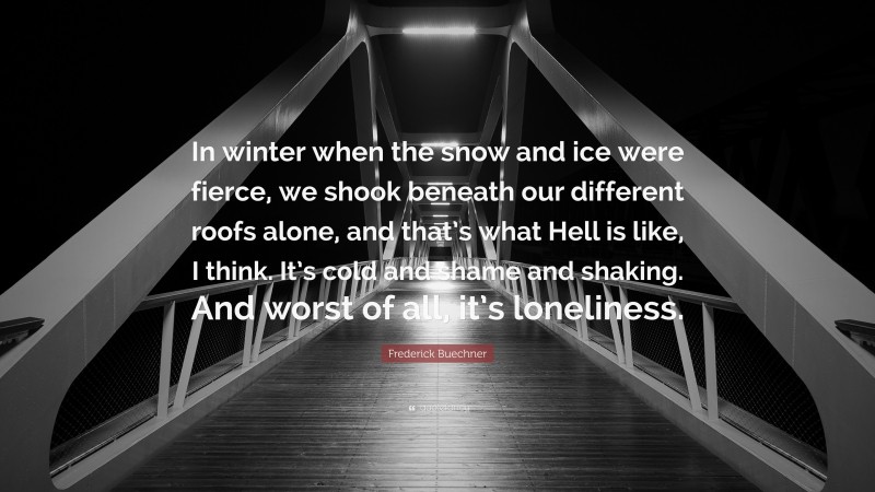 Frederick Buechner Quote: “In winter when the snow and ice were fierce, we shook beneath our different roofs alone, and that’s what Hell is like, I think. It’s cold and shame and shaking. And worst of all, it’s loneliness.”