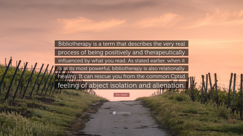 Pete Walker Quote: “Bibliotherapy is a term that describes the very real process of being positively and therapeutically influenced by what you read. As stated earlier, when it is at its most powerful, bibliotherapy is also relationally healing. It can rescue you from the common Cptsd feeling of abject isolation and alienation.”