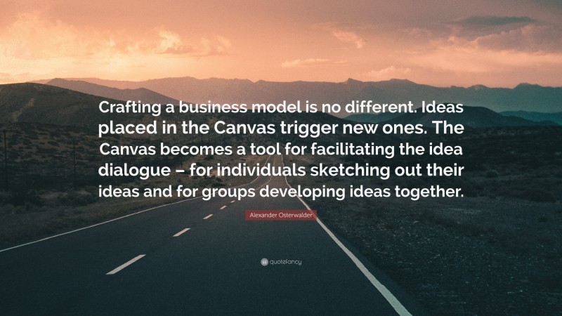 Alexander Osterwalder Quote: “Crafting a business model is no different. Ideas placed in the Canvas trigger new ones. The Canvas becomes a tool for facilitating the idea dialogue – for individuals sketching out their ideas and for groups developing ideas together.”