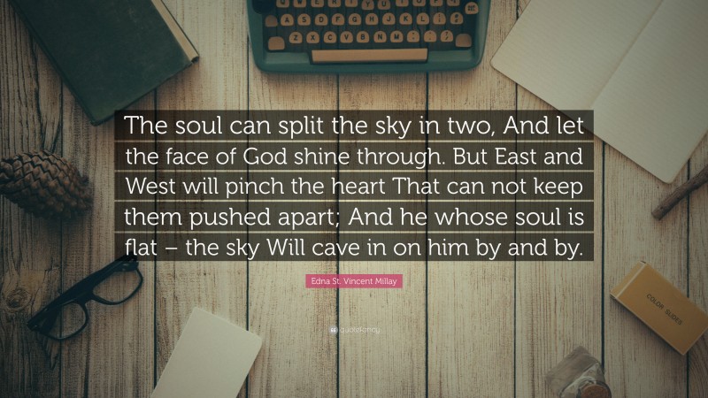 Edna St. Vincent Millay Quote: “The soul can split the sky in two, And let the face of God shine through. But East and West will pinch the heart That can not keep them pushed apart; And he whose soul is flat – the sky Will cave in on him by and by.”