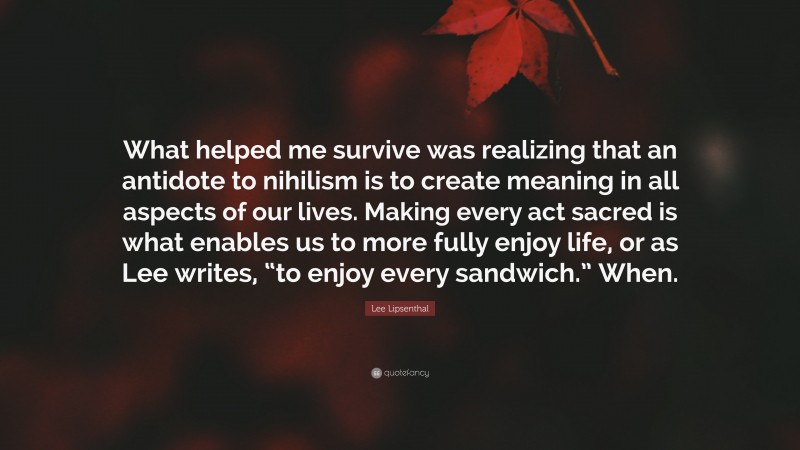 Lee Lipsenthal Quote: “What helped me survive was realizing that an antidote to nihilism is to create meaning in all aspects of our lives. Making every act sacred is what enables us to more fully enjoy life, or as Lee writes, “to enjoy every sandwich.” When.”