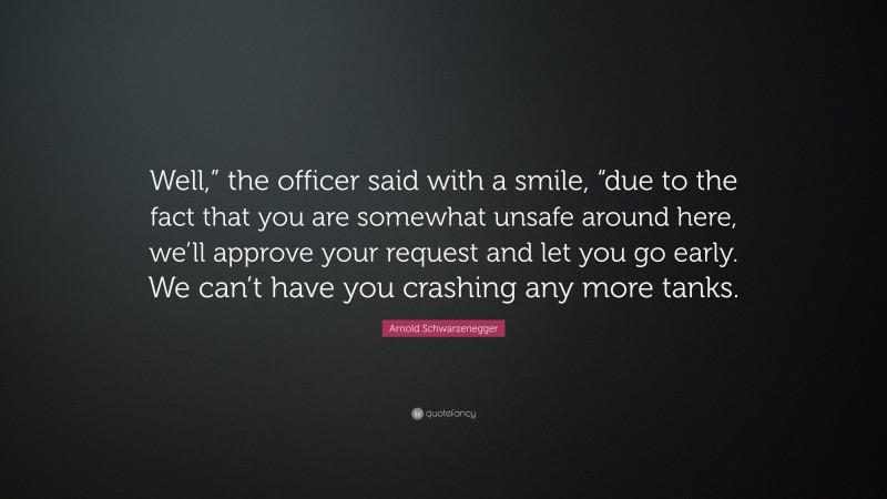 Arnold Schwarzenegger Quote: “Well,” the officer said with a smile, “due to the fact that you are somewhat unsafe around here, we’ll approve your request and let you go early. We can’t have you crashing any more tanks.”