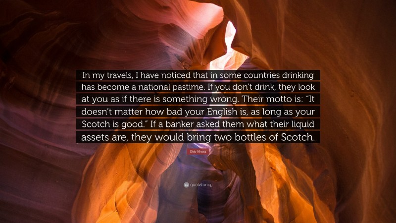 Shiv Khera Quote: “In my travels, I have noticed that in some countries drinking has become a national pastime. If you don’t drink, they look at you as if there is something wrong. Their motto is: “It doesn’t matter how bad your English is, as long as your Scotch is good.” If a banker asked them what their liquid assets are, they would bring two bottles of Scotch.”