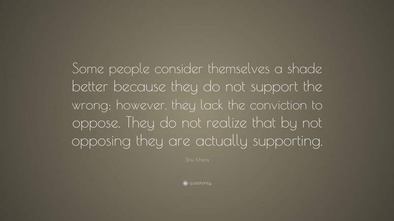 Shiv Khera Quote: “Some people consider themselves a shade better because they do not support the wrong; however, they lack the conviction to oppose. They do not realize that by not opposing they are actually supporting.”