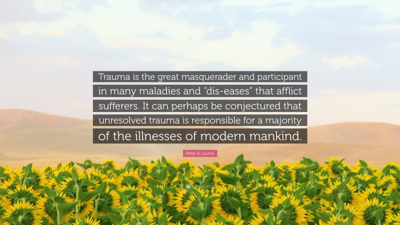 Peter A. Levine Quote: “Trauma is the great masquerader and participant in many maladies and “dis-eases” that afflict sufferers. It can perhaps be conjectured that unresolved trauma is responsible for a majority of the illnesses of modern mankind.”