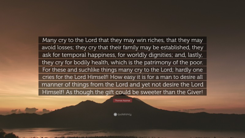 Thomas Aquinas Quote: “Many cry to the Lord that they may win riches, that they may avoid losses; they cry that their family may be established, they ask for temporal happiness, for worldly dignities; and, lastly, they cry for bodily health, which is the patrimony of the poor. For these and suchlike things many cry to the Lord; hardly one cries for the Lord Himself! How easy it is for a man to desire all manner of things from the Lord and yet not desire the Lord Himself! As though the gift could be sweeter than the Giver!”