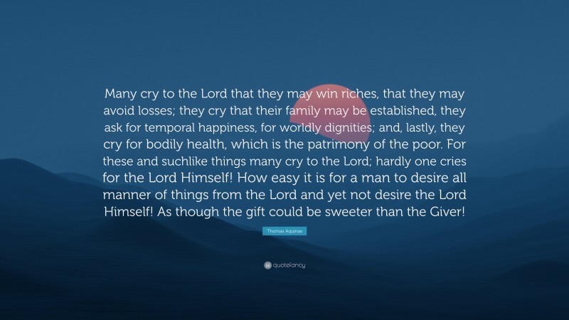 Thomas Aquinas Quote: “Many cry to the Lord that they may win riches, that they may avoid losses; they cry that their family may be established, they ask for temporal happiness, for worldly dignities; and, lastly, they cry for bodily health, which is the patrimony of the poor. For these and suchlike things many cry to the Lord; hardly one cries for the Lord Himself! How easy it is for a man to desire all manner of things from the Lord and yet not desire the Lord Himself! As though the gift could be sweeter than the Giver!”