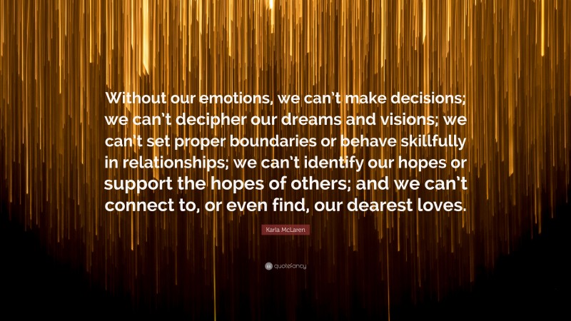 Karla McLaren Quote: “Without our emotions, we can’t make decisions; we can’t decipher our dreams and visions; we can’t set proper boundaries or behave skillfully in relationships; we can’t identify our hopes or support the hopes of others; and we can’t connect to, or even find, our dearest loves.”