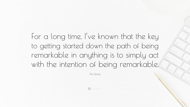 Tim Ferriss Quote: “For a long time, I’ve known that the key to getting started down the path of being remarkable in anything is to simply act with the intention of being remarkable.”