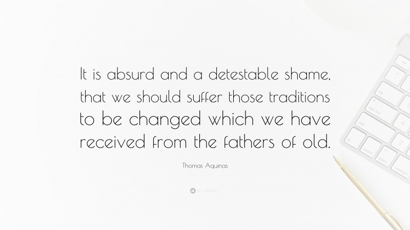 Thomas Aquinas Quote: “It is absurd and a detestable shame, that we should suffer those traditions to be changed which we have received from the fathers of old.”