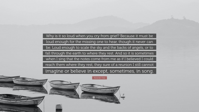 Alexander Chee Quote: “Why is it so loud when you cry from grief? Because it must be loud enough for the missing one to hear, though it never can be. Loud enough to scale the sky and the backs of angels, or to fall through the earth to where they rest. And so it is sometimes when I sing that the notes come from me as if I believed I could reach them where they rest, they sure of a reunion I still cannot imagine or believe in except, sometimes, in song.”