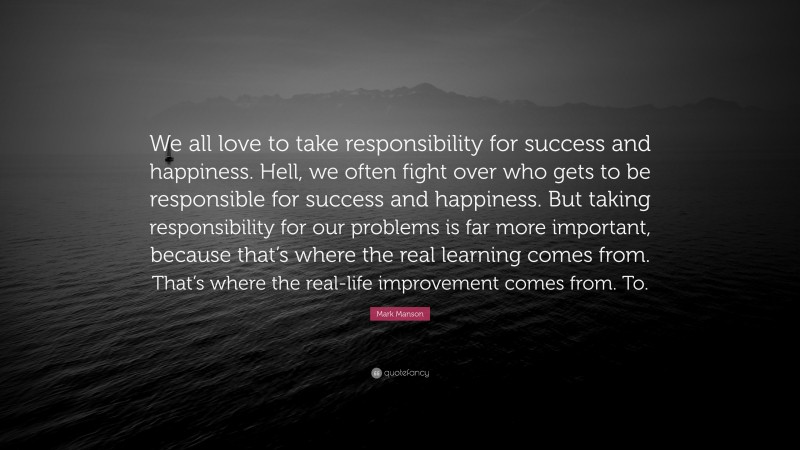 Mark Manson Quote: “We all love to take responsibility for success and happiness. Hell, we often fight over who gets to be responsible for success and happiness. But taking responsibility for our problems is far more important, because that’s where the real learning comes from. That’s where the real-life improvement comes from. To.”