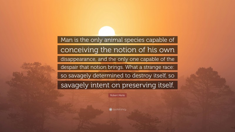 Robert Merle Quote: “Man is the only animal species capable of conceiving the notion of his own disappearance, and the only one capable of the despair that notion brings. What a strange race: so savagely determined to destroy itself, so savagely intent on preserving itself.”