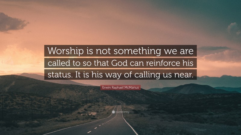 Erwin Raphael McManus Quote: “Worship is not something we are called to so that God can reinforce his status. It is his way of calling us near.”