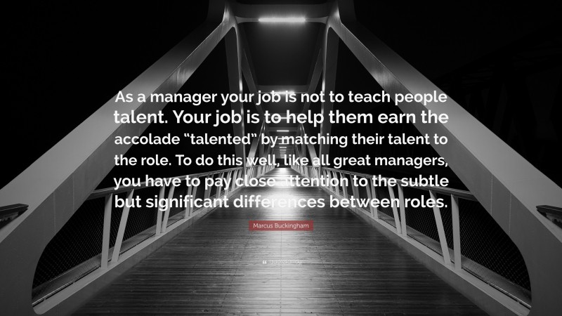 Marcus Buckingham Quote: “As a manager your job is not to teach people talent. Your job is to help them earn the accolade “talented” by matching their talent to the role. To do this well, like all great managers, you have to pay close attention to the subtle but significant differences between roles.”