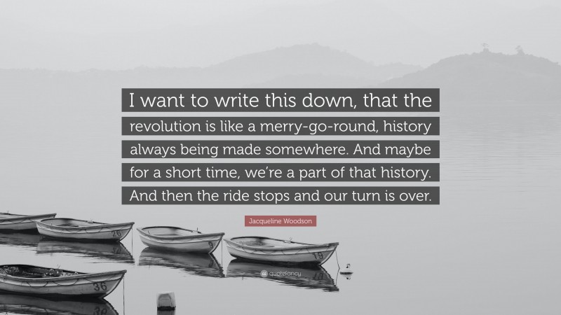 Jacqueline Woodson Quote: “I want to write this down, that the revolution is like a merry-go-round, history always being made somewhere. And maybe for a short time, we’re a part of that history. And then the ride stops and our turn is over.”