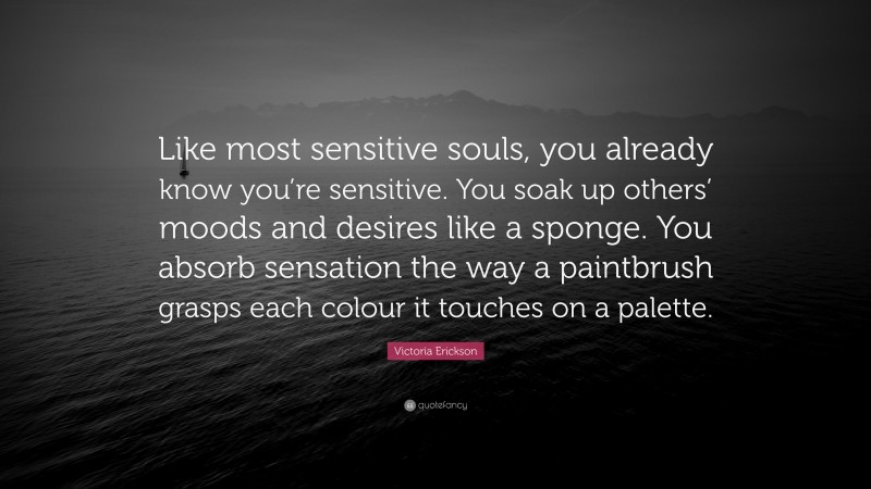 Victoria Erickson Quote: “Like most sensitive souls, you already know you’re sensitive. You soak up others’ moods and desires like a sponge. You absorb sensation the way a paintbrush grasps each colour it touches on a palette.”